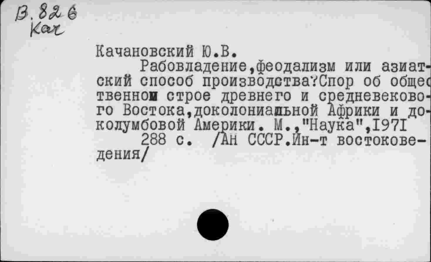 ﻿Качановский Ю.В.
Рабовладение,феодализм или азиатский способ производства?Спор об общее твеннон строе древнего и средневекового Востока,доколониальной Африки и доколумбовой Америки. М.,"Наука",1971
288 с. /Ан СССР.Йн-т востоковедения/